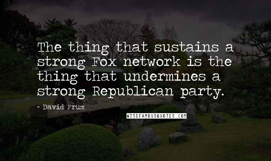 David Frum Quotes: The thing that sustains a strong Fox network is the thing that undermines a strong Republican party.