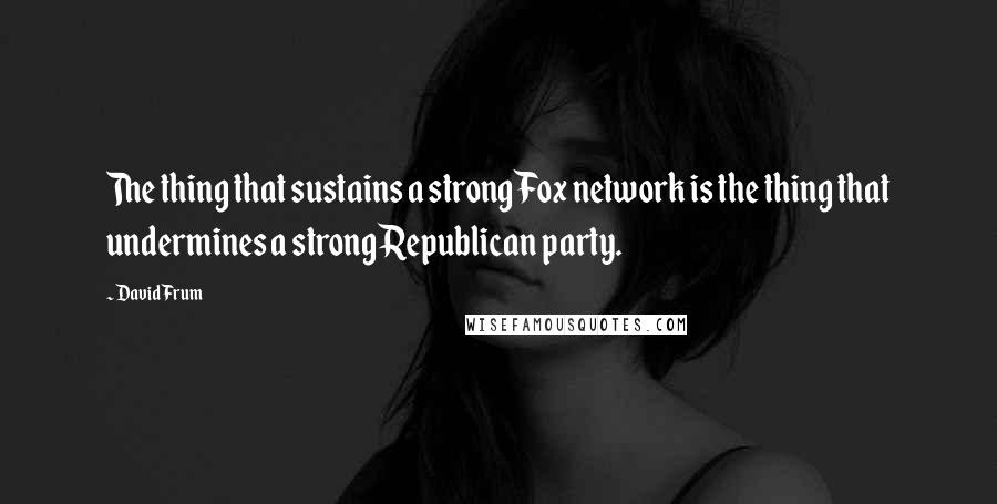 David Frum Quotes: The thing that sustains a strong Fox network is the thing that undermines a strong Republican party.