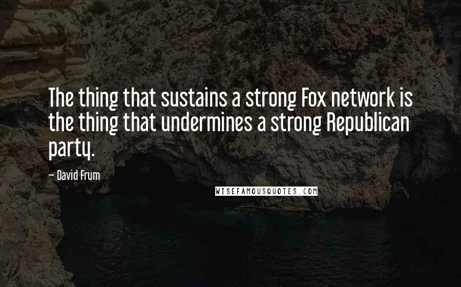 David Frum Quotes: The thing that sustains a strong Fox network is the thing that undermines a strong Republican party.