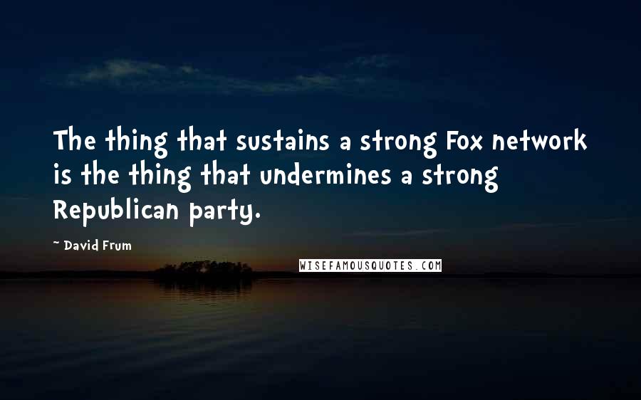 David Frum Quotes: The thing that sustains a strong Fox network is the thing that undermines a strong Republican party.