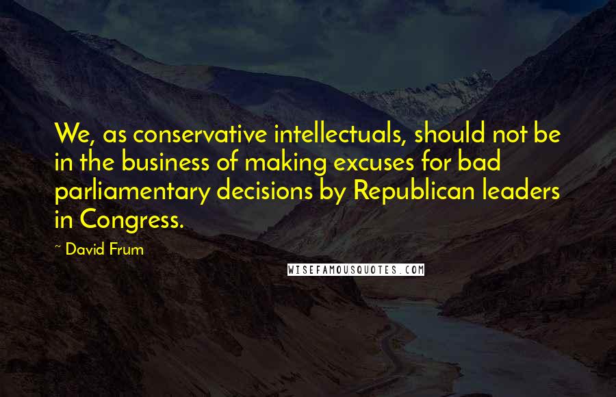 David Frum Quotes: We, as conservative intellectuals, should not be in the business of making excuses for bad parliamentary decisions by Republican leaders in Congress.