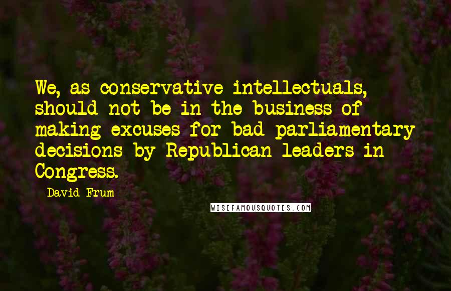 David Frum Quotes: We, as conservative intellectuals, should not be in the business of making excuses for bad parliamentary decisions by Republican leaders in Congress.