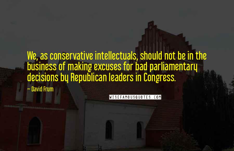 David Frum Quotes: We, as conservative intellectuals, should not be in the business of making excuses for bad parliamentary decisions by Republican leaders in Congress.