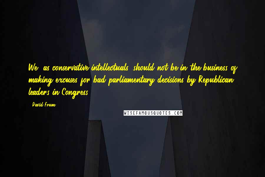 David Frum Quotes: We, as conservative intellectuals, should not be in the business of making excuses for bad parliamentary decisions by Republican leaders in Congress.