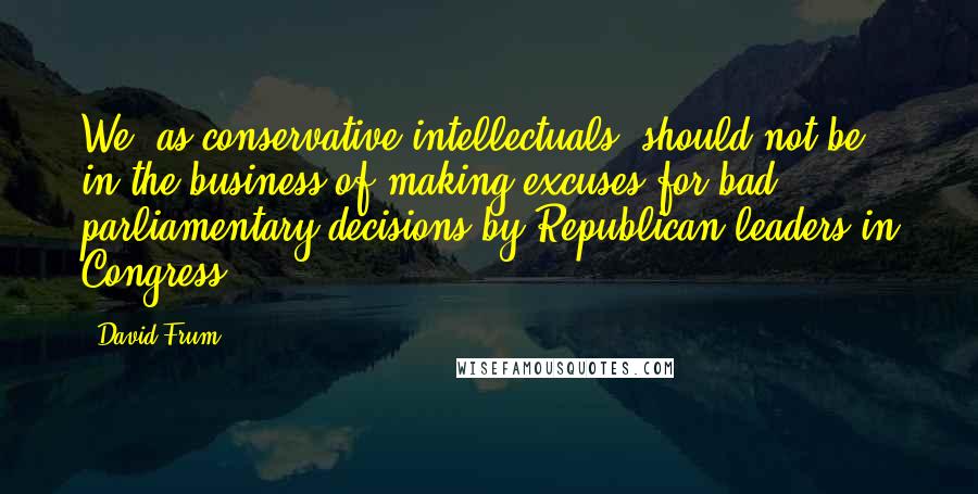 David Frum Quotes: We, as conservative intellectuals, should not be in the business of making excuses for bad parliamentary decisions by Republican leaders in Congress.