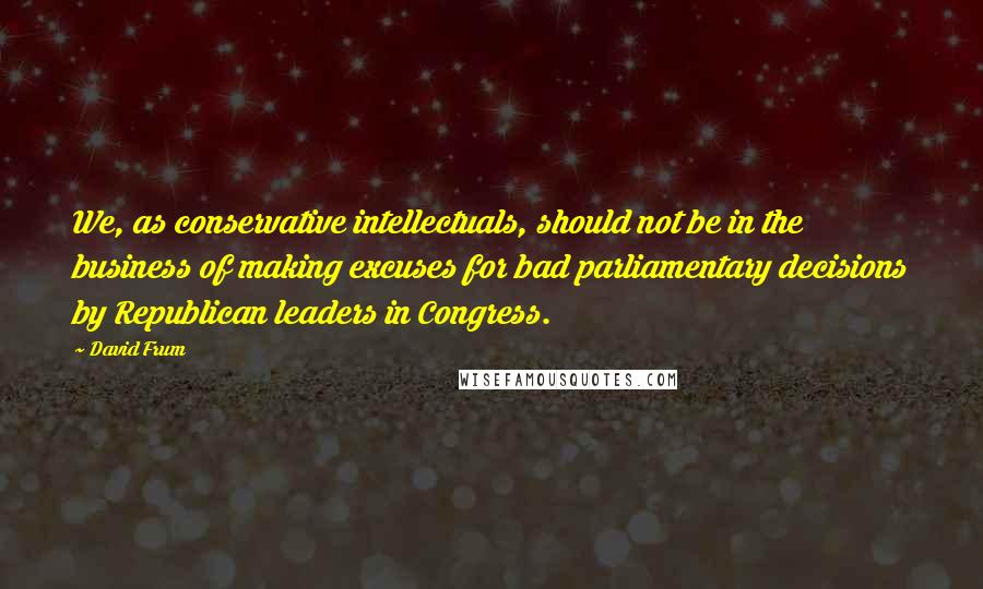 David Frum Quotes: We, as conservative intellectuals, should not be in the business of making excuses for bad parliamentary decisions by Republican leaders in Congress.