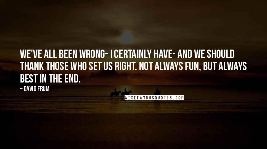 David Frum Quotes: We've all been wrong- I certainly have- and we should thank those who set us right. Not always fun, but always best in the end.