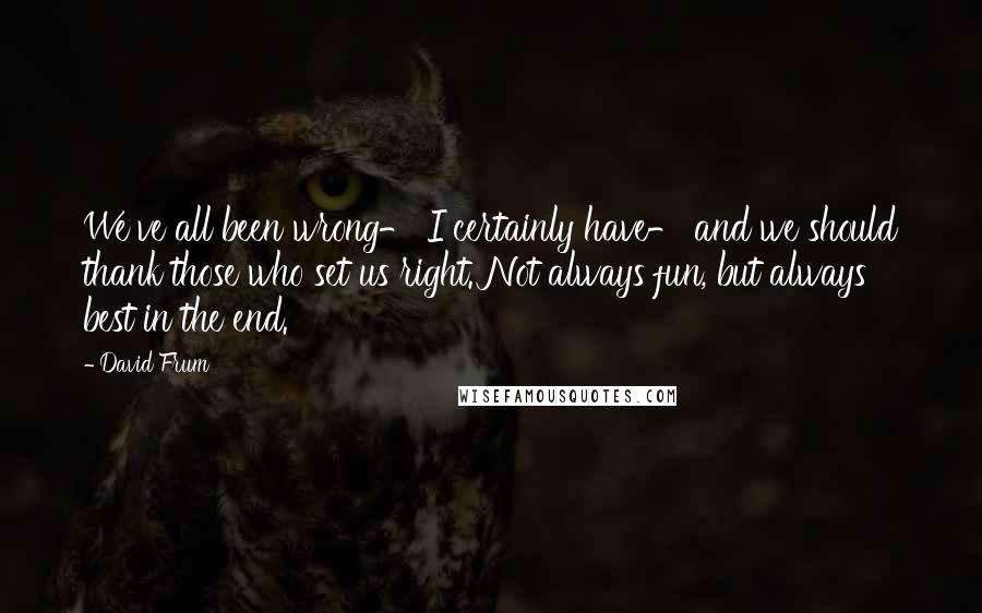 David Frum Quotes: We've all been wrong- I certainly have- and we should thank those who set us right. Not always fun, but always best in the end.