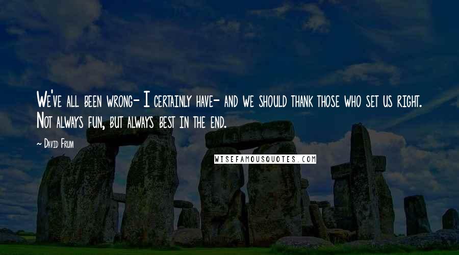 David Frum Quotes: We've all been wrong- I certainly have- and we should thank those who set us right. Not always fun, but always best in the end.