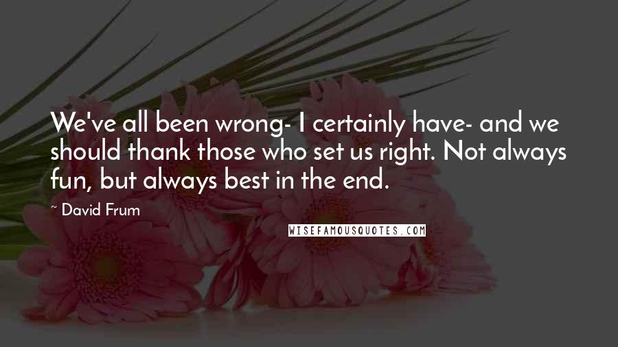 David Frum Quotes: We've all been wrong- I certainly have- and we should thank those who set us right. Not always fun, but always best in the end.