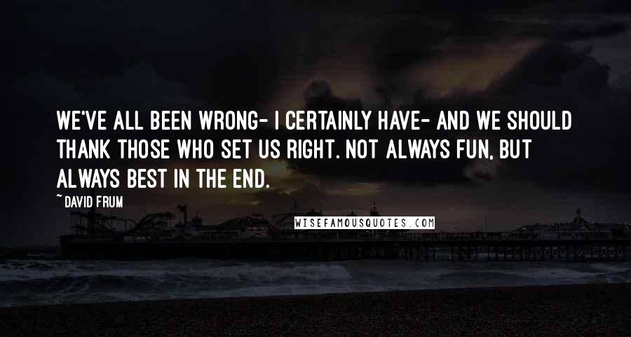 David Frum Quotes: We've all been wrong- I certainly have- and we should thank those who set us right. Not always fun, but always best in the end.