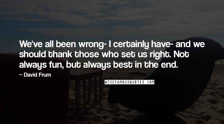 David Frum Quotes: We've all been wrong- I certainly have- and we should thank those who set us right. Not always fun, but always best in the end.