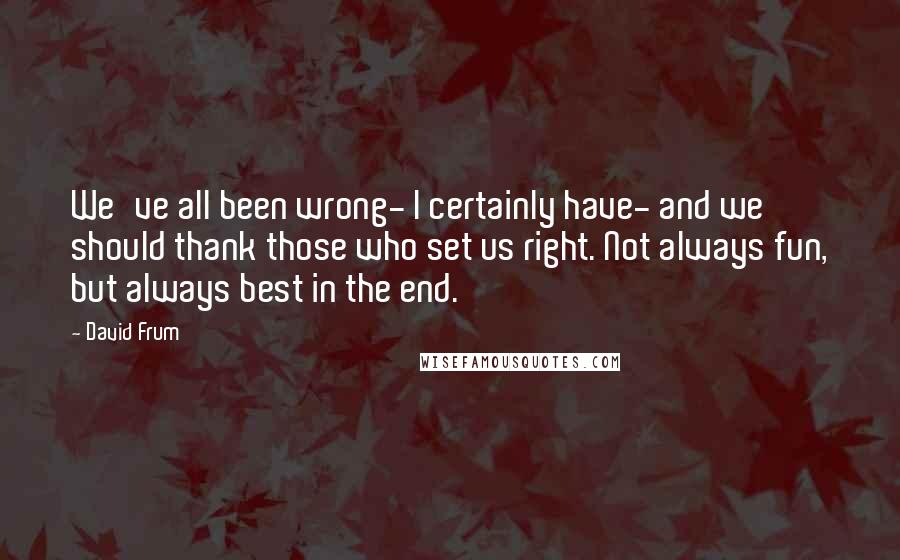 David Frum Quotes: We've all been wrong- I certainly have- and we should thank those who set us right. Not always fun, but always best in the end.