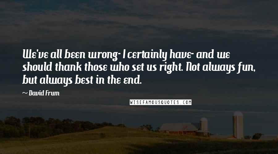 David Frum Quotes: We've all been wrong- I certainly have- and we should thank those who set us right. Not always fun, but always best in the end.