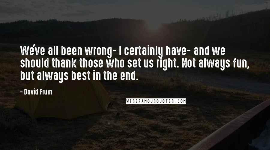 David Frum Quotes: We've all been wrong- I certainly have- and we should thank those who set us right. Not always fun, but always best in the end.