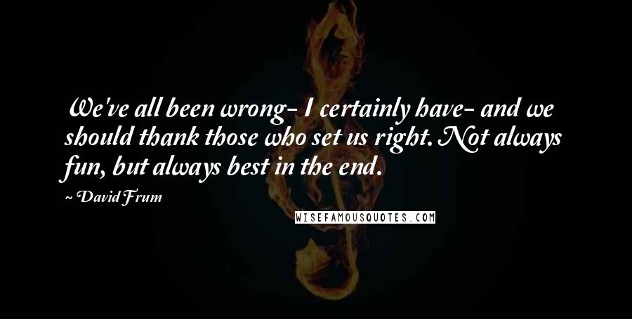 David Frum Quotes: We've all been wrong- I certainly have- and we should thank those who set us right. Not always fun, but always best in the end.