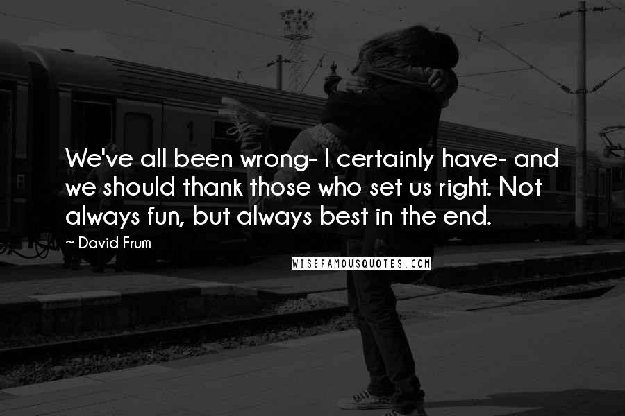 David Frum Quotes: We've all been wrong- I certainly have- and we should thank those who set us right. Not always fun, but always best in the end.