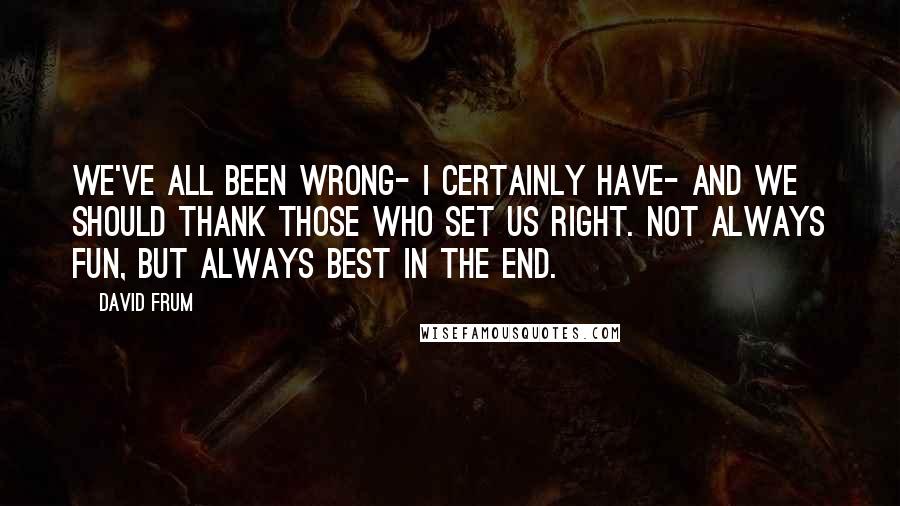 David Frum Quotes: We've all been wrong- I certainly have- and we should thank those who set us right. Not always fun, but always best in the end.