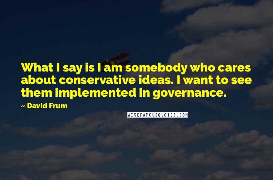 David Frum Quotes: What I say is I am somebody who cares about conservative ideas. I want to see them implemented in governance.