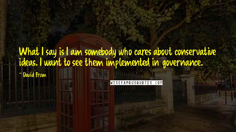 David Frum Quotes: What I say is I am somebody who cares about conservative ideas. I want to see them implemented in governance.