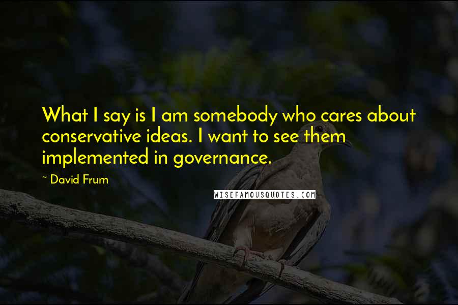 David Frum Quotes: What I say is I am somebody who cares about conservative ideas. I want to see them implemented in governance.