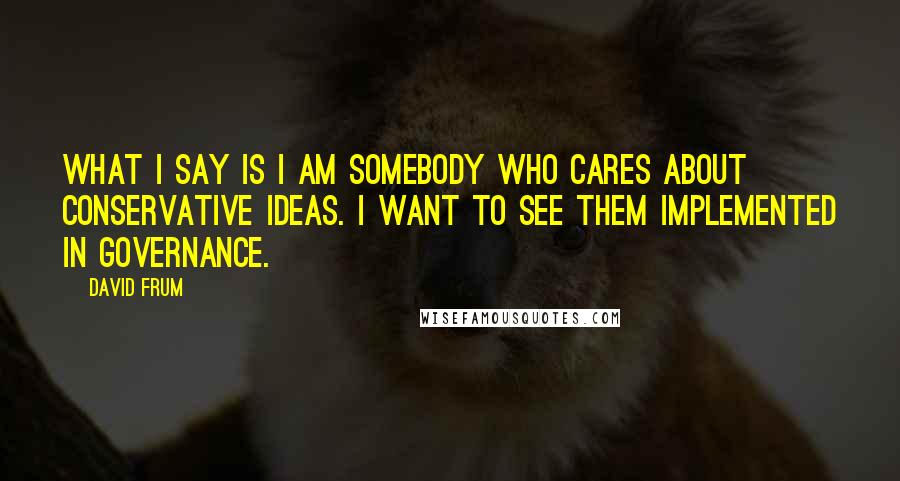 David Frum Quotes: What I say is I am somebody who cares about conservative ideas. I want to see them implemented in governance.