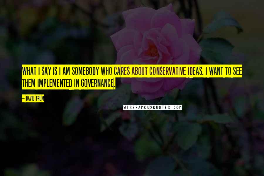 David Frum Quotes: What I say is I am somebody who cares about conservative ideas. I want to see them implemented in governance.