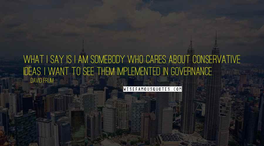 David Frum Quotes: What I say is I am somebody who cares about conservative ideas. I want to see them implemented in governance.