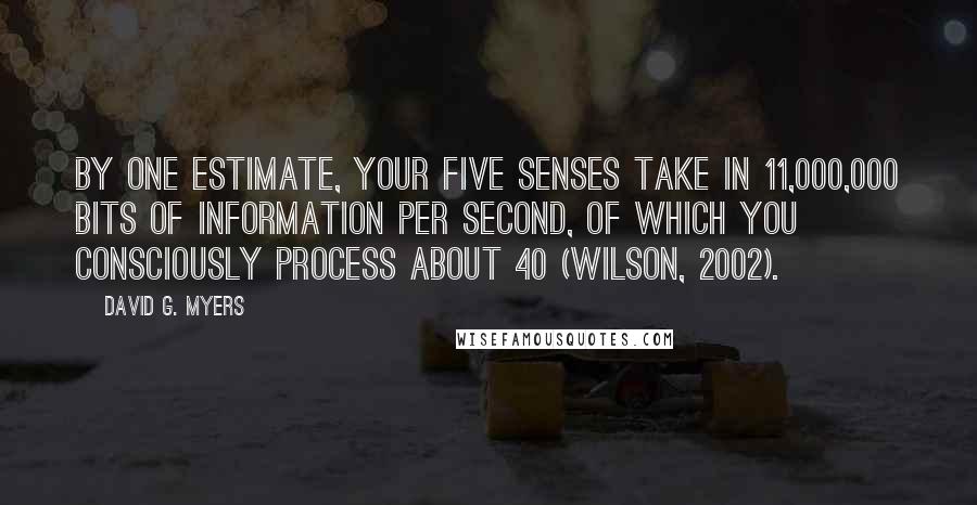 David G. Myers Quotes: By one estimate, your five senses take in 11,000,000 bits of information per second, of which you consciously process about 40 (Wilson, 2002).