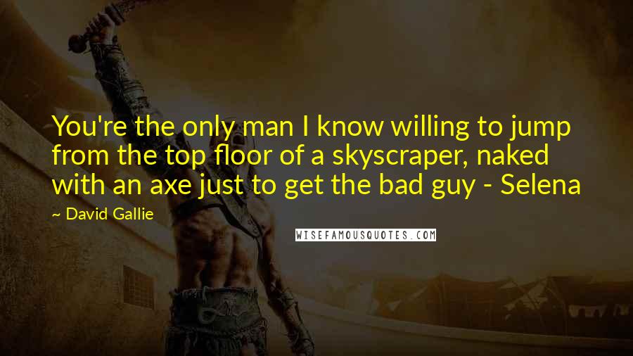 David Gallie Quotes: You're the only man I know willing to jump from the top floor of a skyscraper, naked with an axe just to get the bad guy - Selena