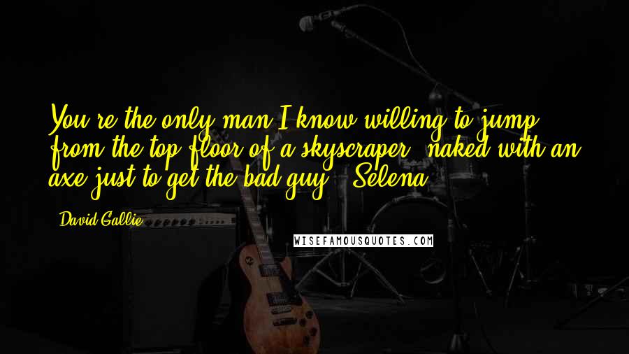 David Gallie Quotes: You're the only man I know willing to jump from the top floor of a skyscraper, naked with an axe just to get the bad guy - Selena