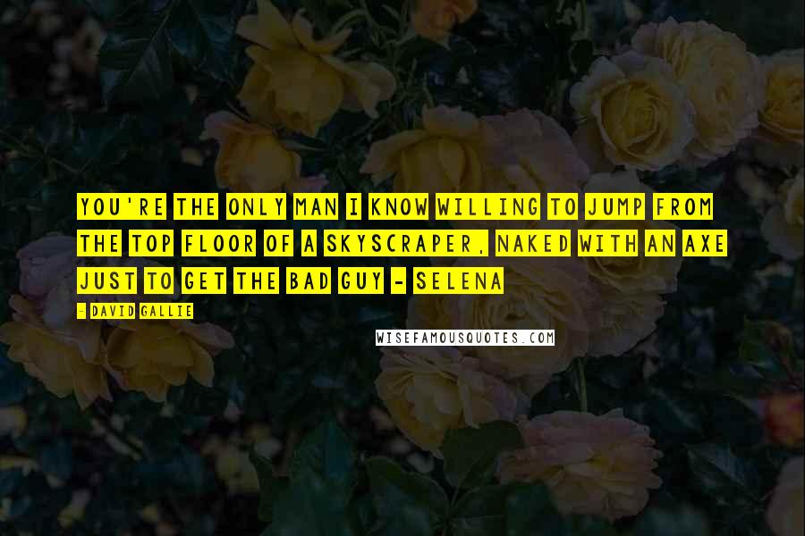 David Gallie Quotes: You're the only man I know willing to jump from the top floor of a skyscraper, naked with an axe just to get the bad guy - Selena