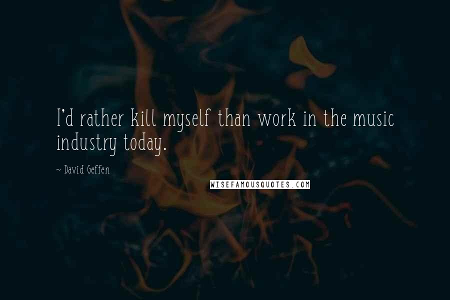 David Geffen Quotes: I'd rather kill myself than work in the music industry today.