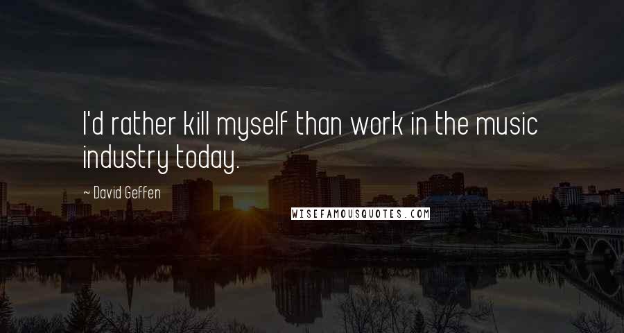 David Geffen Quotes: I'd rather kill myself than work in the music industry today.