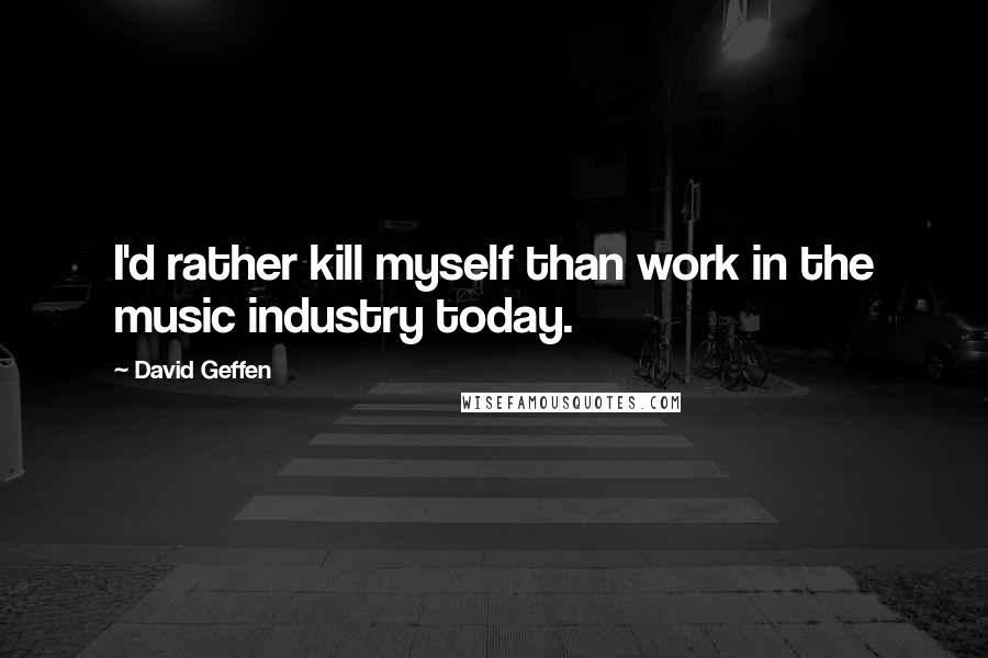 David Geffen Quotes: I'd rather kill myself than work in the music industry today.