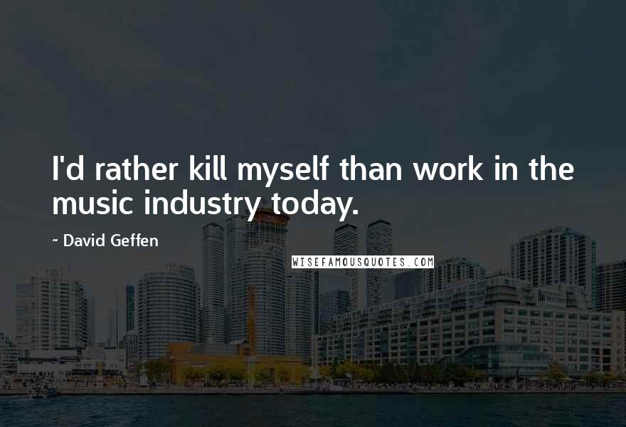 David Geffen Quotes: I'd rather kill myself than work in the music industry today.