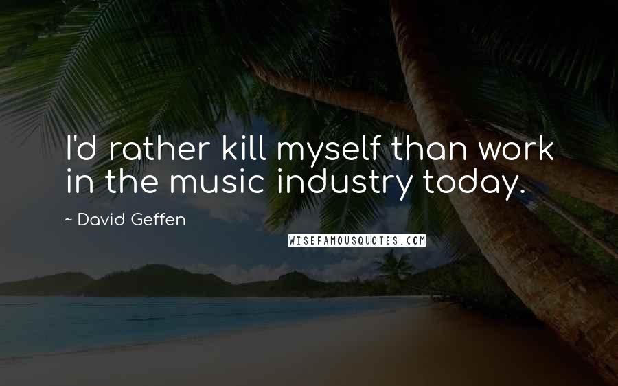 David Geffen Quotes: I'd rather kill myself than work in the music industry today.