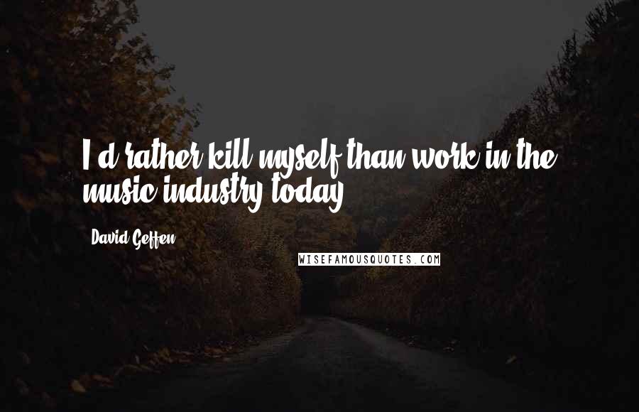 David Geffen Quotes: I'd rather kill myself than work in the music industry today.