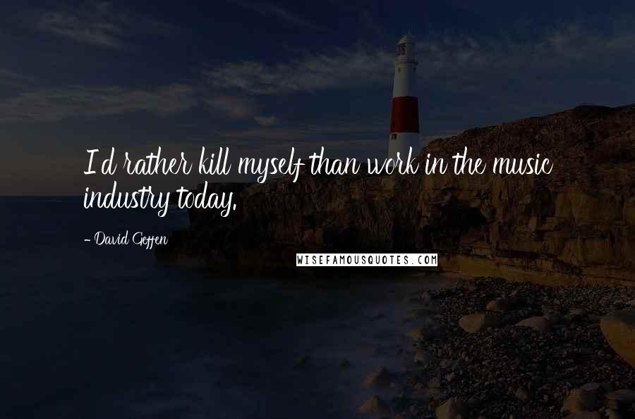 David Geffen Quotes: I'd rather kill myself than work in the music industry today.