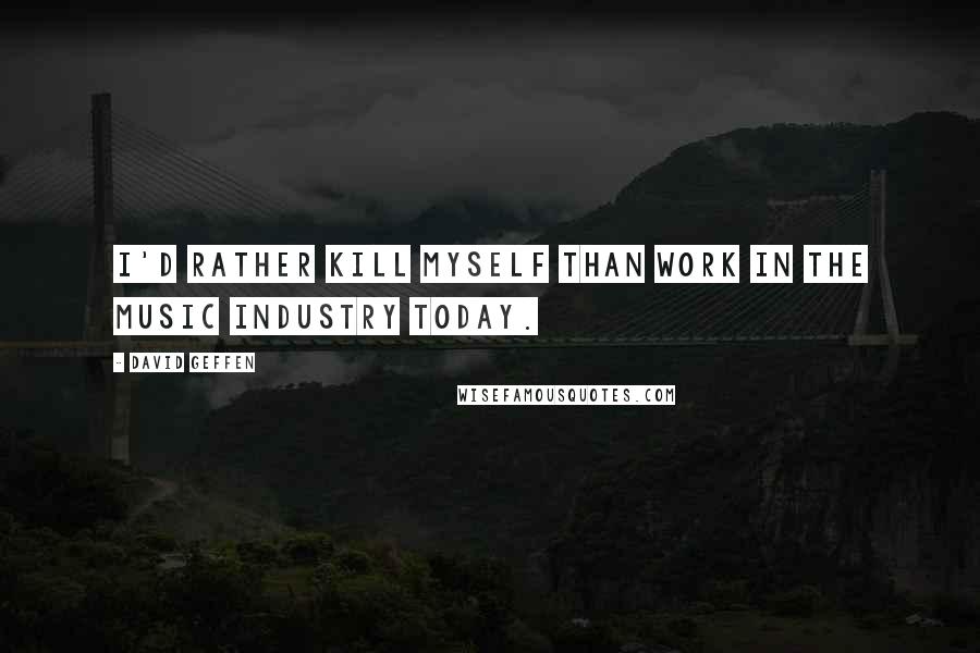 David Geffen Quotes: I'd rather kill myself than work in the music industry today.