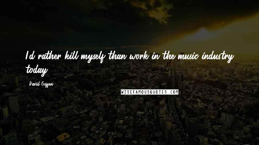 David Geffen Quotes: I'd rather kill myself than work in the music industry today.