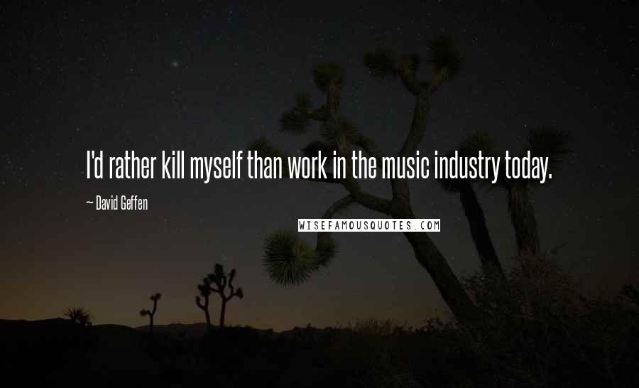David Geffen Quotes: I'd rather kill myself than work in the music industry today.