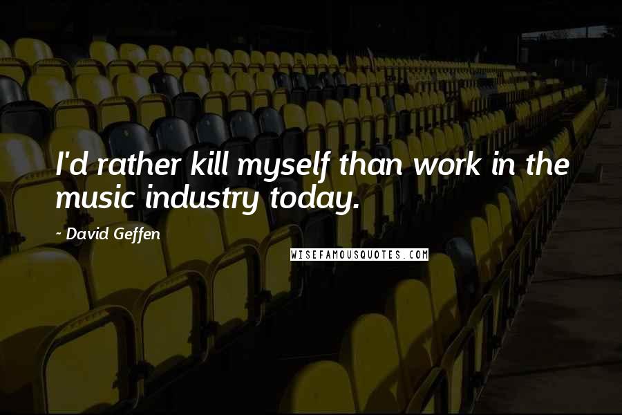 David Geffen Quotes: I'd rather kill myself than work in the music industry today.