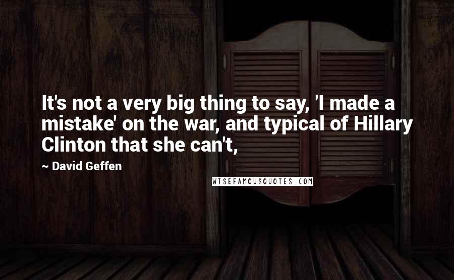 David Geffen Quotes: It's not a very big thing to say, 'I made a mistake' on the war, and typical of Hillary Clinton that she can't,