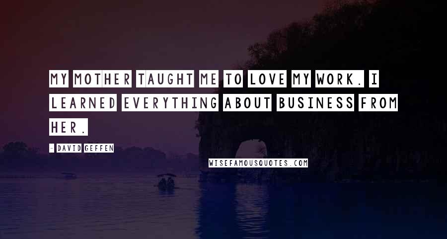 David Geffen Quotes: My mother taught me to love my work. I learned everything about business from her.