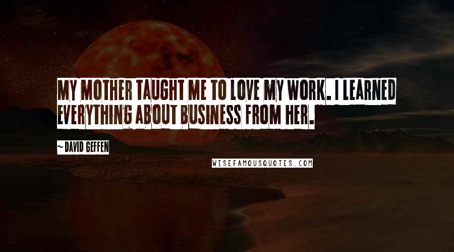 David Geffen Quotes: My mother taught me to love my work. I learned everything about business from her.
