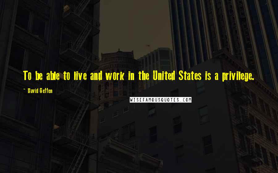 David Geffen Quotes: To be able to live and work in the United States is a privilege.