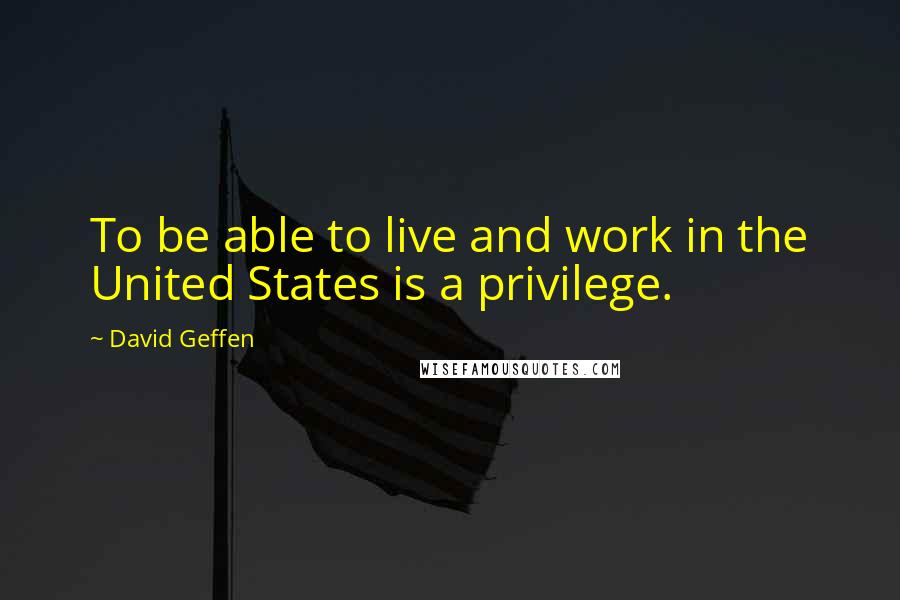 David Geffen Quotes: To be able to live and work in the United States is a privilege.