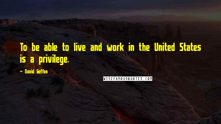 David Geffen Quotes: To be able to live and work in the United States is a privilege.