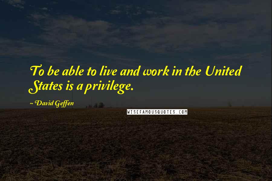 David Geffen Quotes: To be able to live and work in the United States is a privilege.